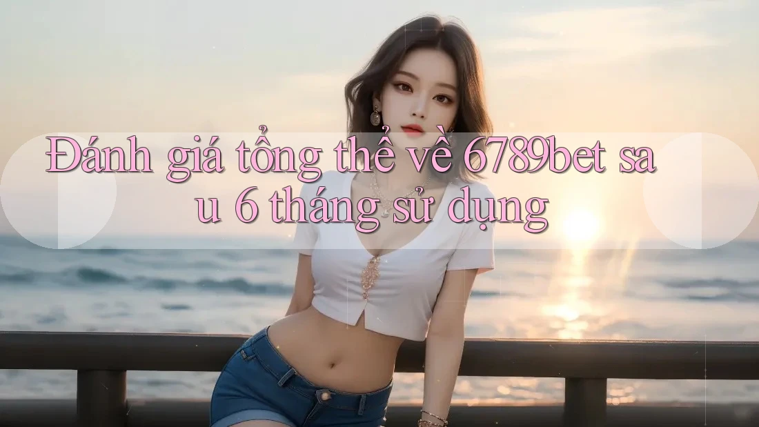 Đánh giá tổng thể về 6789bet sau 6 tháng sử dụng