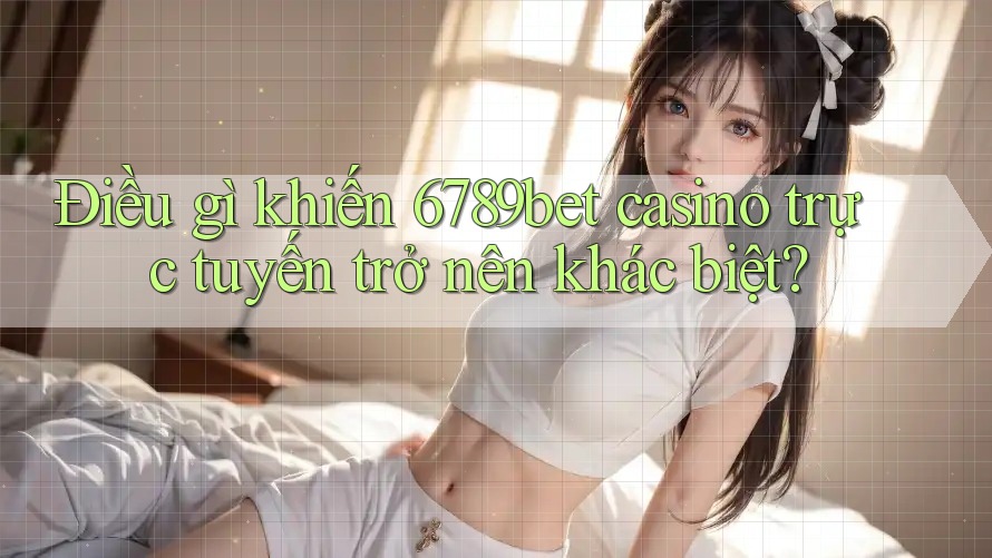 Điều gì khiến 6789bet casino trực tuyến trở nên khác biệt?