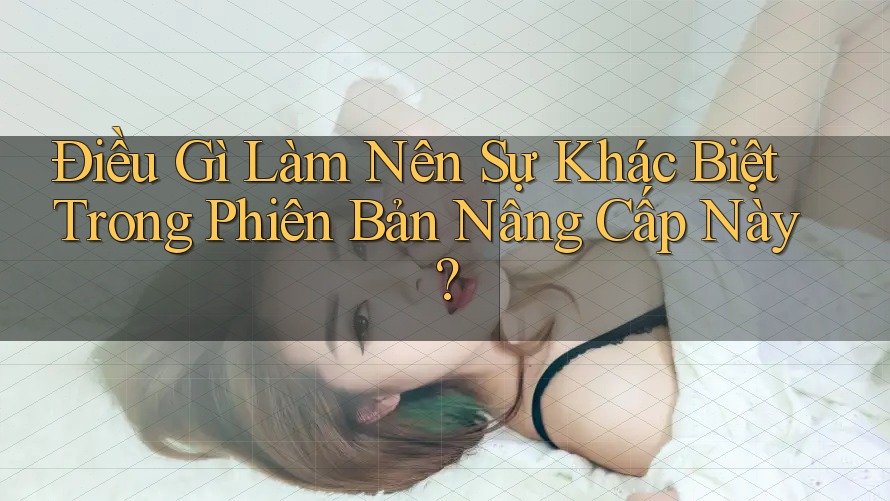 Điều Gì Làm Nên Sự Khác Biệt Trong Phiên Bản Nâng Cấp Này?