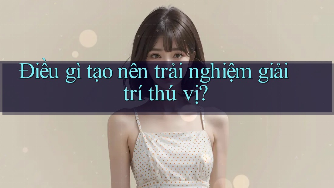 Điều gì tạo nên trải nghiệm giải trí thú vị? Điều gì tạo nên trải nghiệm giải trí thú vị?