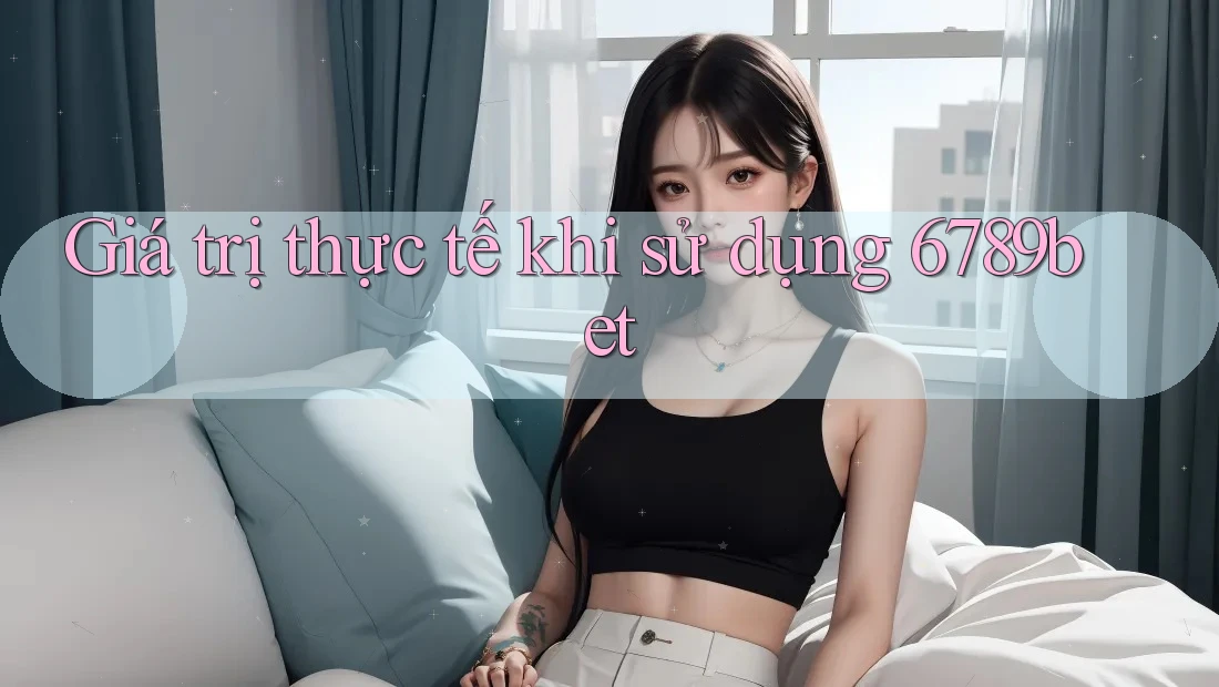 Giá trị thực tế khi sử dụng 6789bet