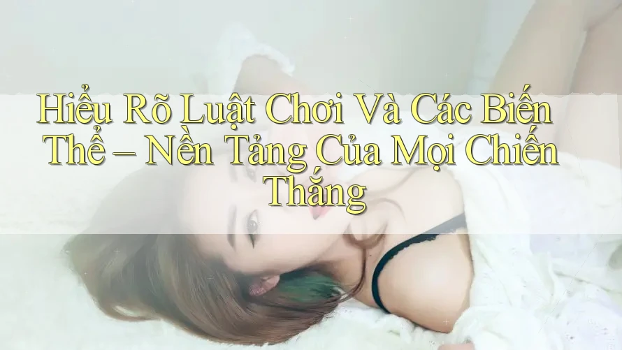 Hiểu Rõ Luật Chơi Và Các Biến Thể – Nền Tảng Của Mọi Chiến Thắng