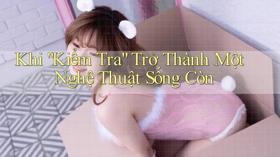Khi “Kiểm Tra” Trở Thành Một Nghệ Thuật Sống Còn