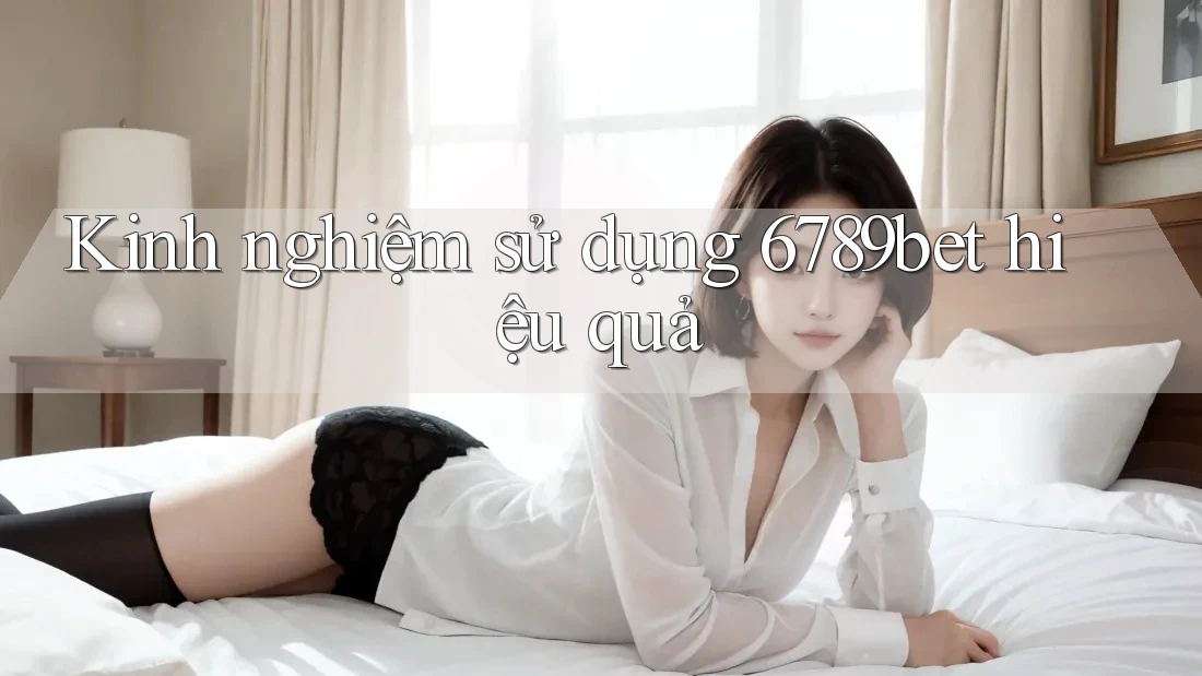 Kinh nghiệm sử dụng 6789bet hiệu quả