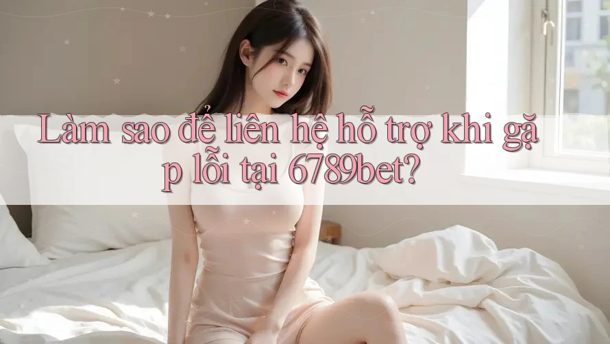 Làm sao để liên hệ hỗ trợ khi gặp lỗi tại 6789bet?