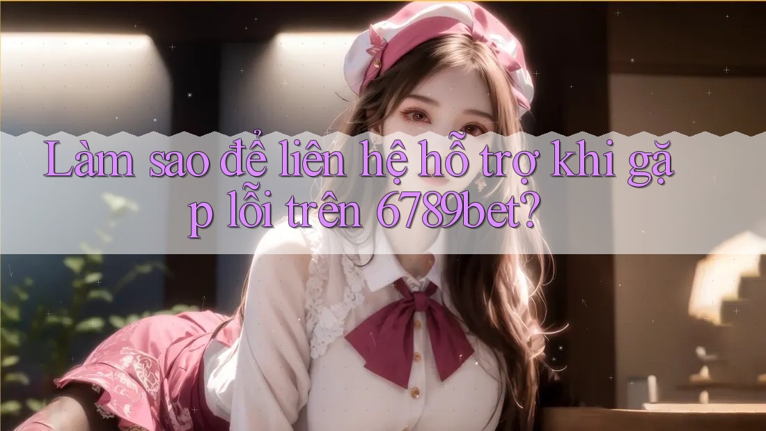 Làm sao để liên hệ hỗ trợ khi gặp lỗi trên 6789bet?