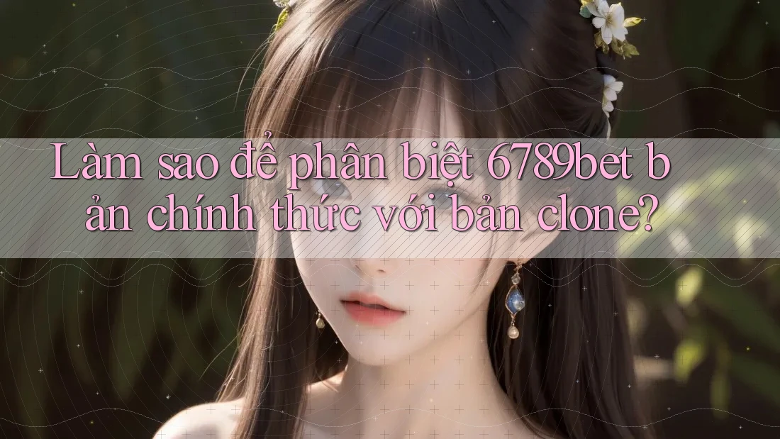 Làm sao để phân biệt 6789bet bản chính thức với bản clone?