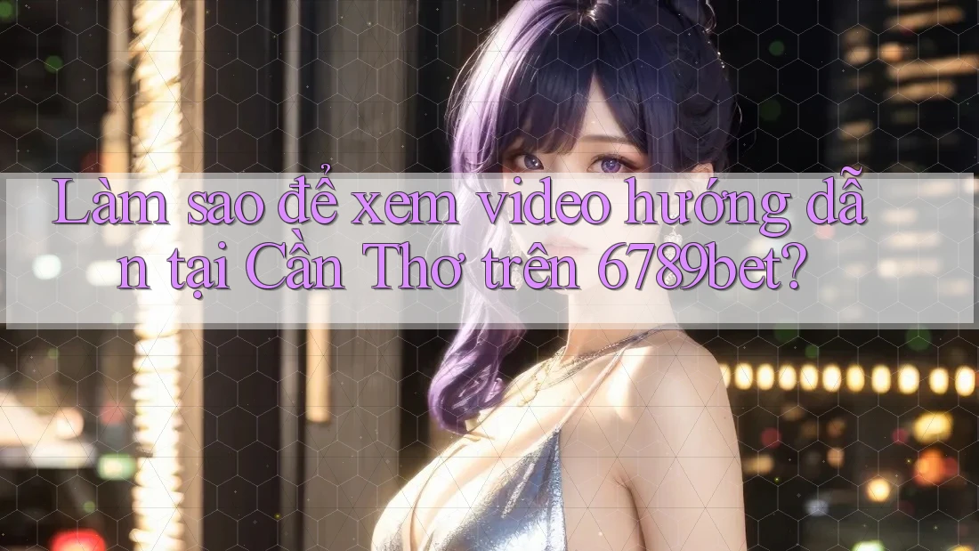 Làm sao để xem video hướng dẫn tại Cần Thơ trên 6789bet?