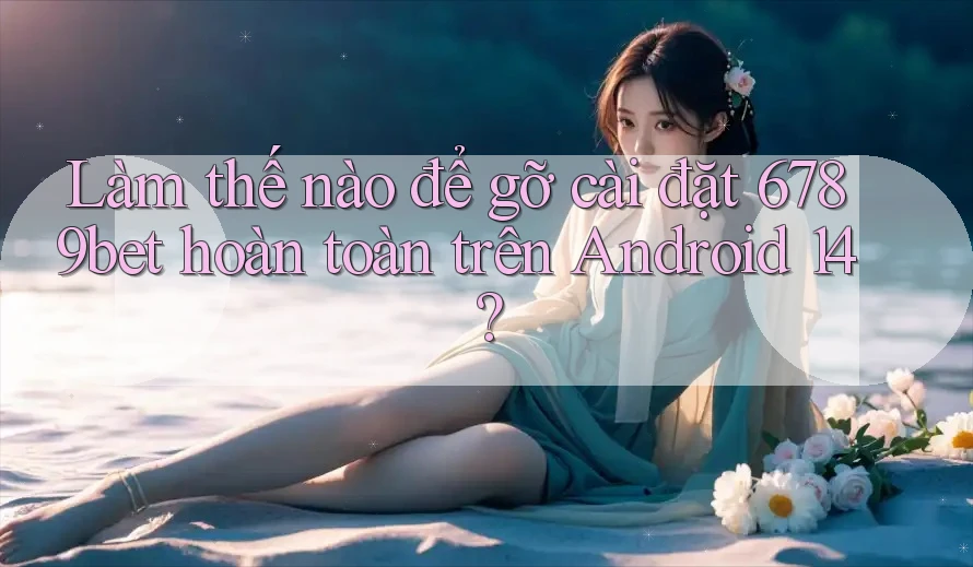Làm thế nào để gỡ cài đặt 6789bet hoàn toàn trên Android 14?