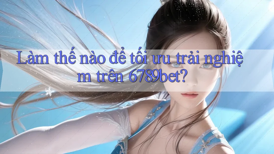 Làm thế nào để tối ưu trải nghiệm trên 6789bet?