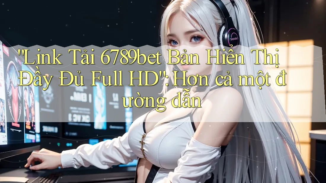 “Link Tải 6789bet Bản Hiển Thị Đầy Đủ Full HD”: Hơn cả một đường dẫn