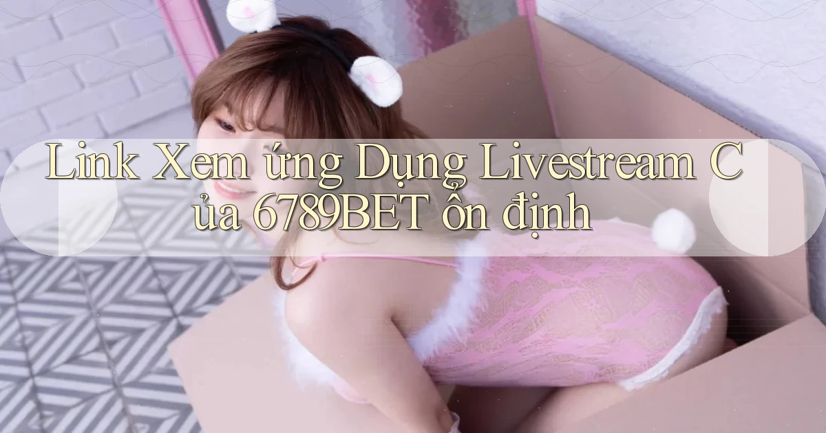 link xem ứng dụng livestream của 6789bet ổn định