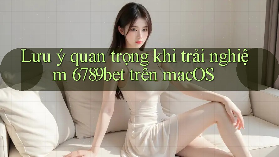 Lưu ý quan trọng khi trải nghiệm 6789bet trên macOS