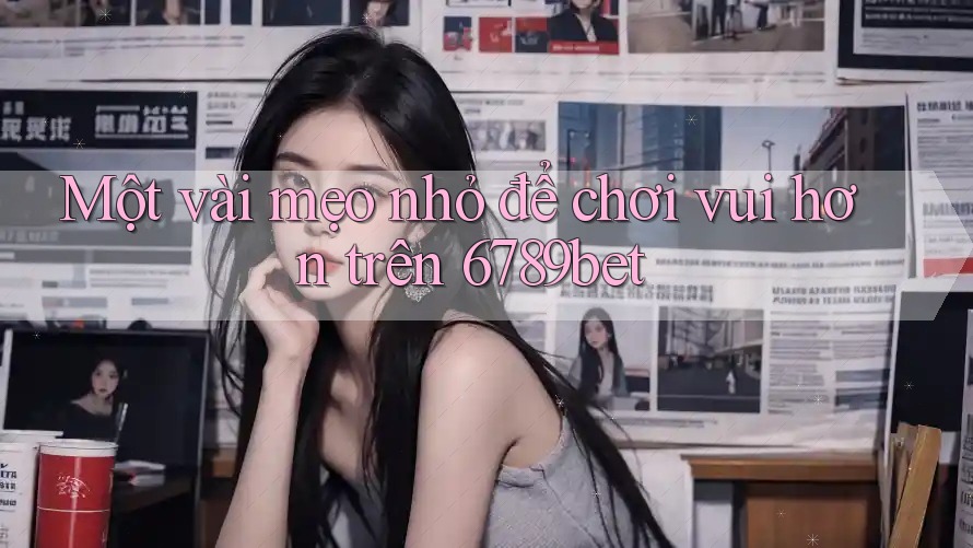 Một vài mẹo nhỏ để chơi vui hơn trên 6789bet