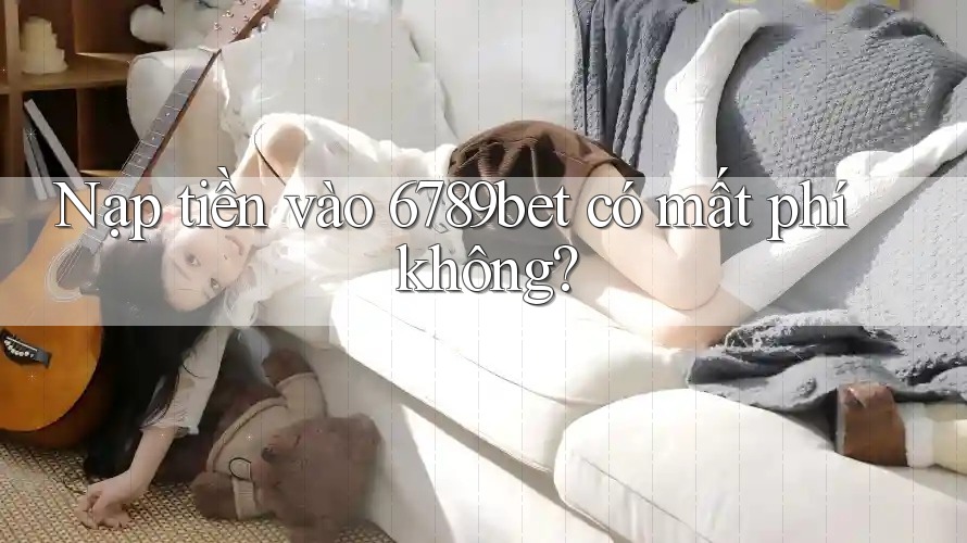 Nạp tiền vào 6789bet có mất phí không?