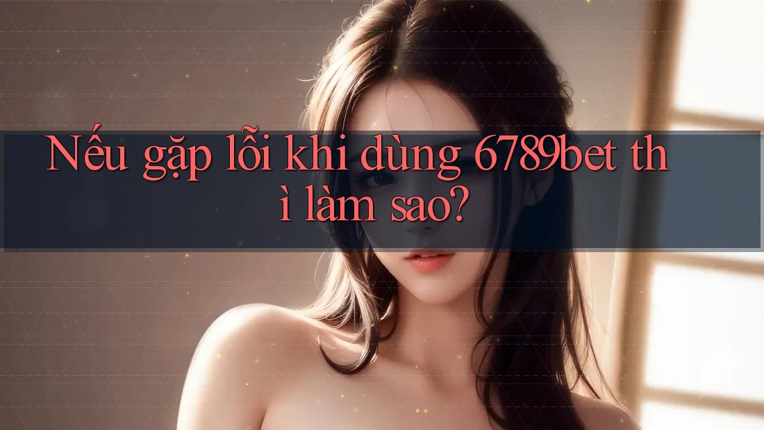 Nếu gặp lỗi khi dùng 6789bet thì làm sao?