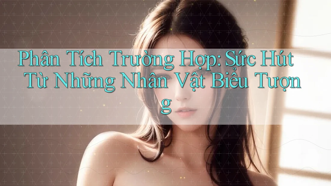 Phân Tích Trường Hợp: Sức Hút Từ Những Nhân Vật Biểu Tượng