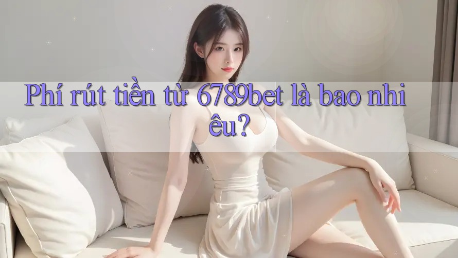 Phí rút tiền từ 6789bet là bao nhiêu?