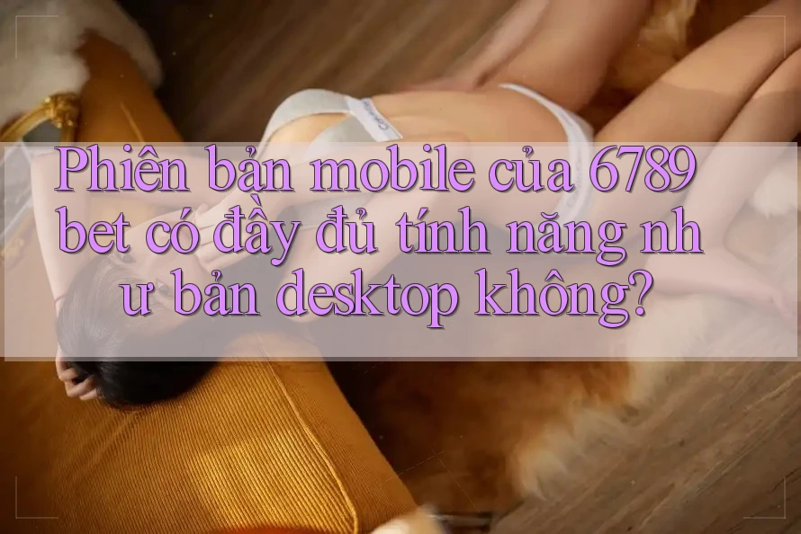 Phiên bản mobile của 6789bet có đầy đủ tính năng như bản desktop không?