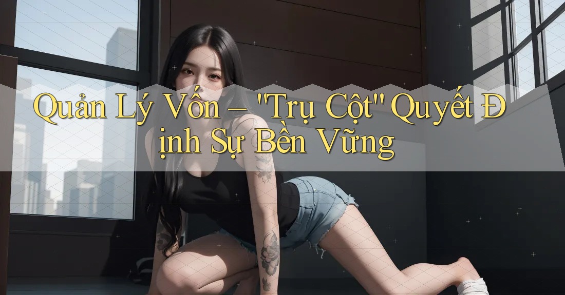 Quản Lý Vốn – “Trụ Cột” Quyết Định Sự Bền Vững