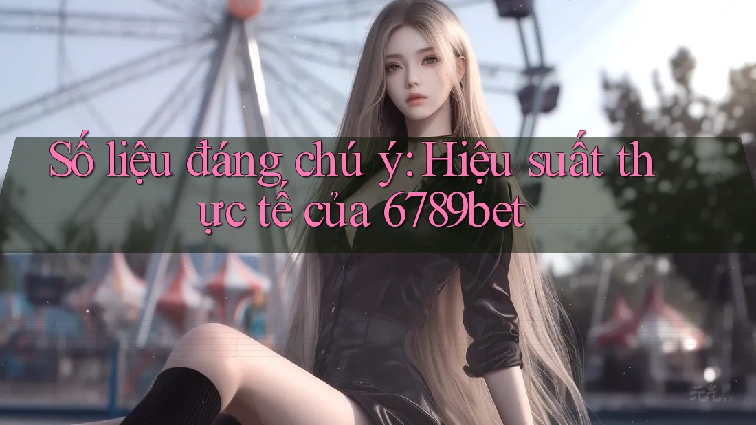 Số liệu đáng chú ý: Hiệu suất thực tế của 6789bet