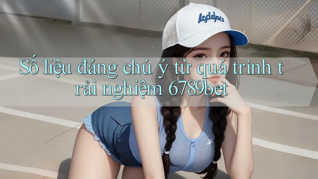 Số liệu đáng chú ý từ quá trình trải nghiệm 6789bet