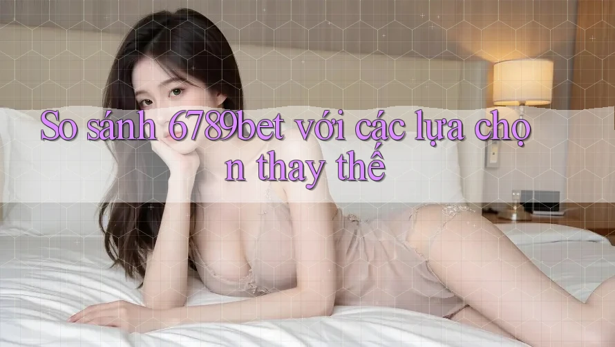 So sánh 6789bet với các lựa chọn thay thế