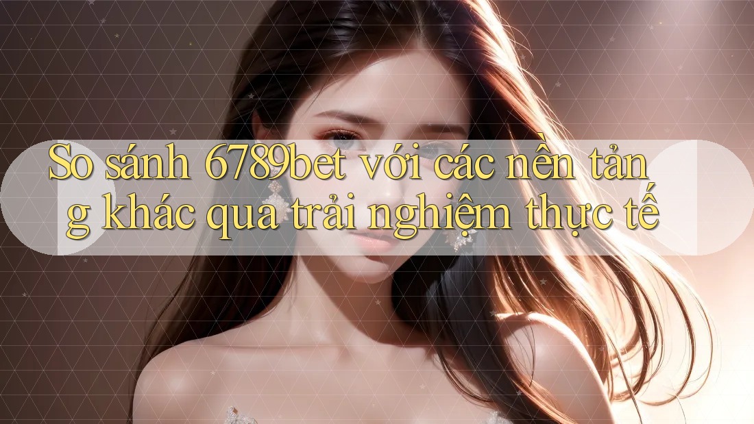 So sánh 6789bet với các nền tảng khác qua trải nghiệm thực tế