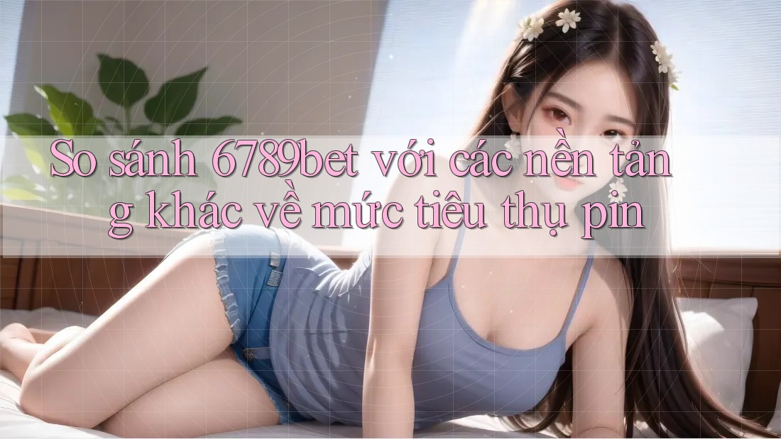 So sánh 6789bet với các nền tảng khác về mức tiêu thụ pin