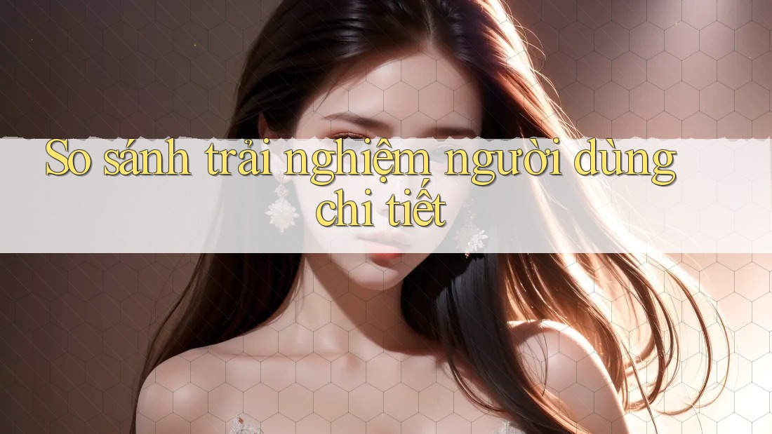 So sánh trải nghiệm người dùng chi tiết