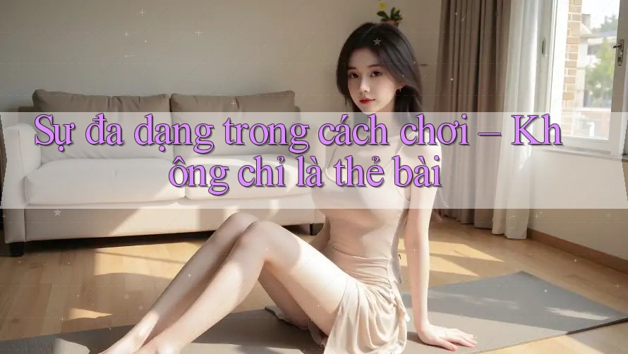 Sự đa dạng trong cách chơi – Không chỉ là thẻ bài