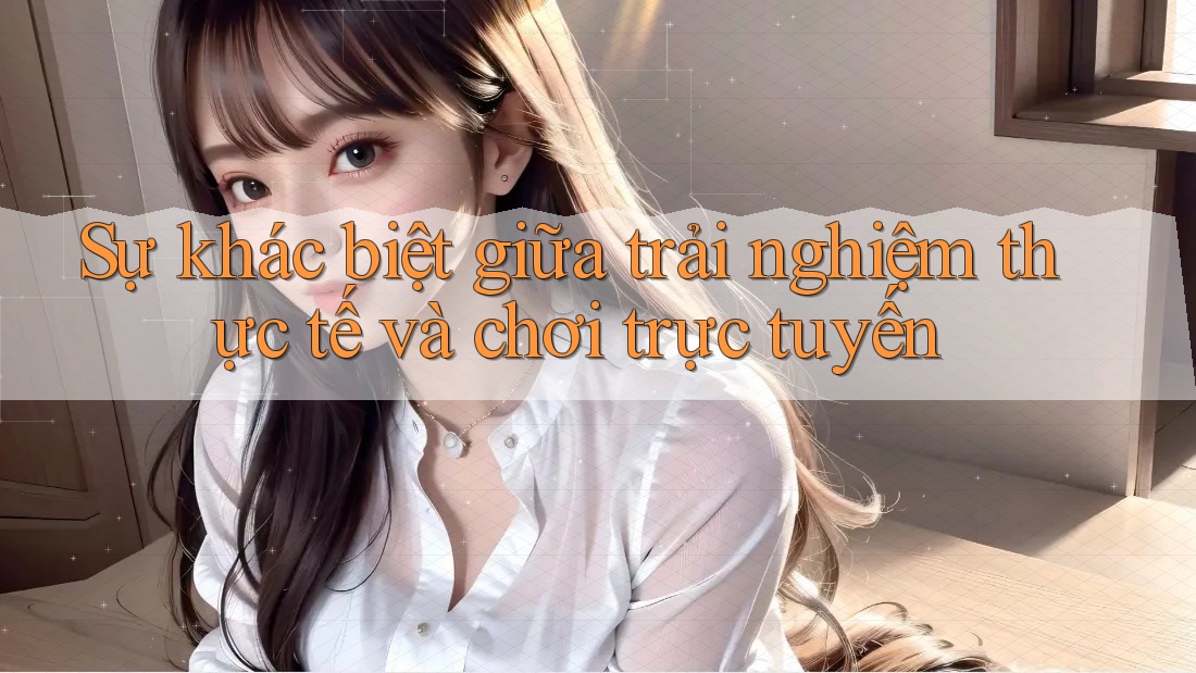 Sự khác biệt giữa trải nghiệm thực tế và chơi trực tuyến