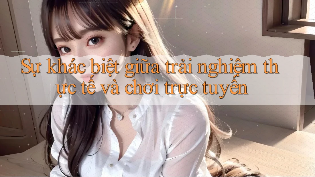Sự khác biệt giữa trải nghiệm thực tế và chơi trực tuyến
