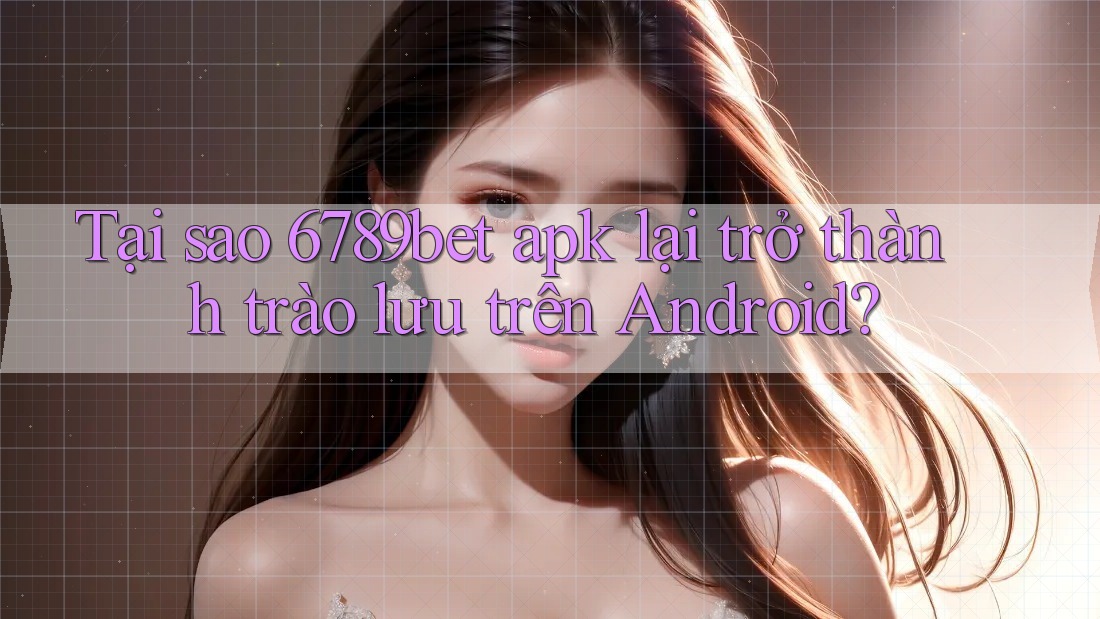 Tại sao 6789bet apk lại trở thành trào lưu trên Android?