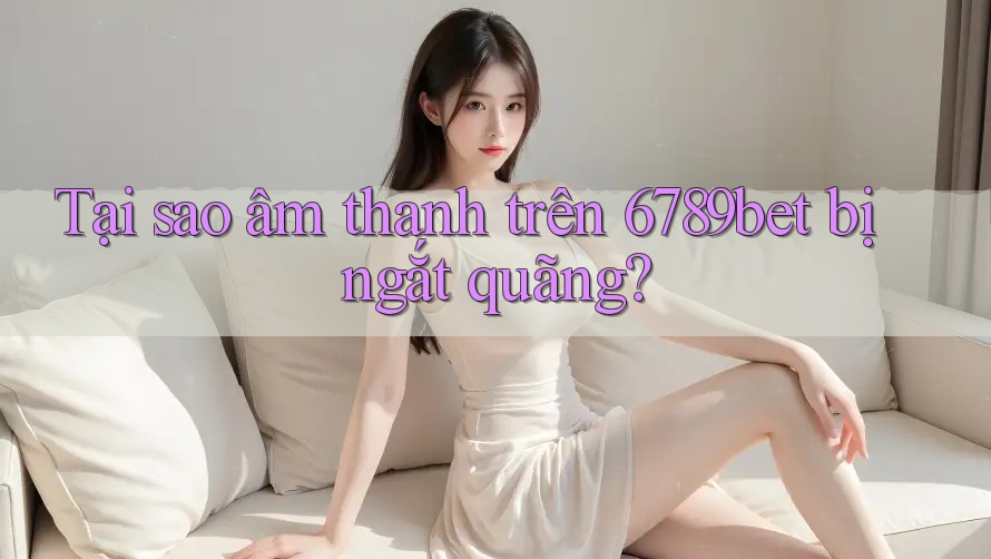 Tại sao âm thanh trên 6789bet bị ngắt quãng?