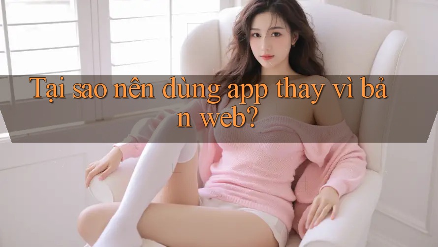 Tại sao nên dùng app thay vì bản web?