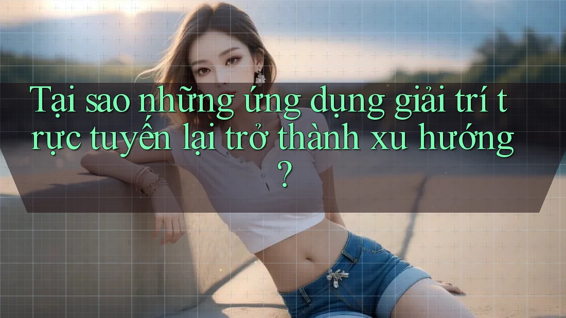Tại sao những ứng dụng giải trí trực tuyến lại trở thành xu hướng?