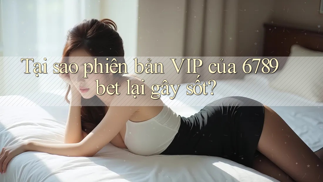 Tại sao phiên bản VIP của 6789bet lại gây sốt?