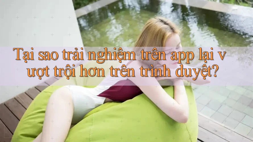 Tại sao trải nghiệm trên app lại vượt trội hơn trên trình duyệt?