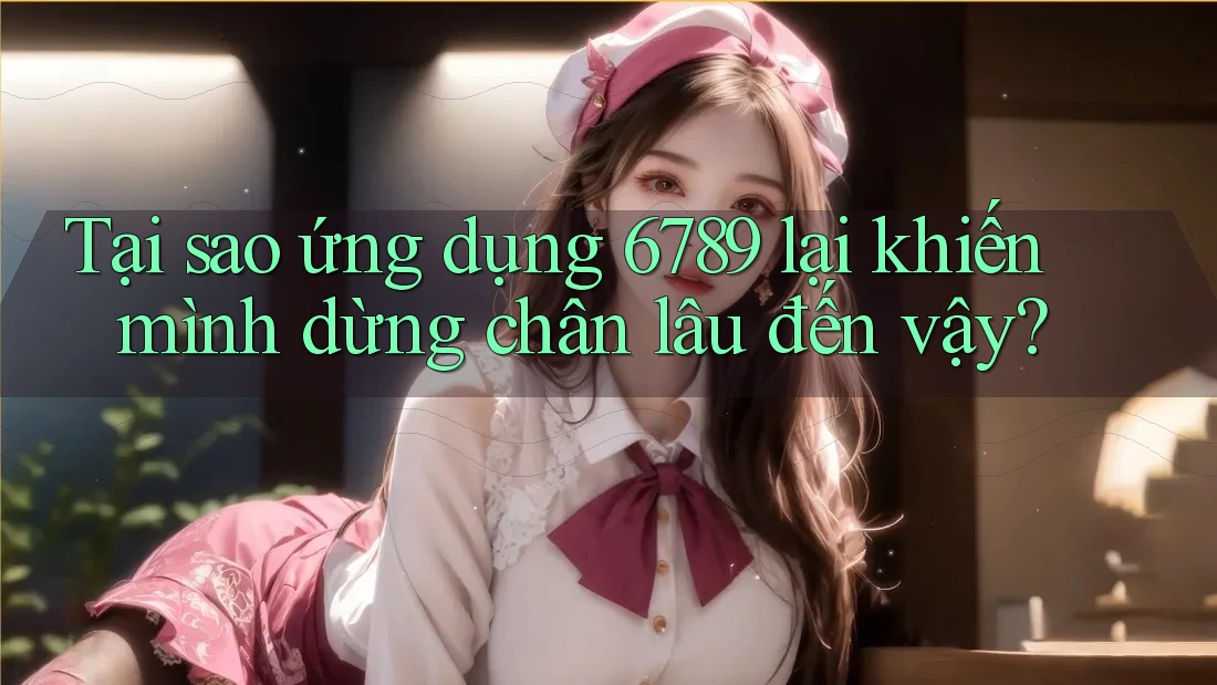 Tại sao ứng dụng 6789 lại khiến mình dừng chân lâu đến vậy?