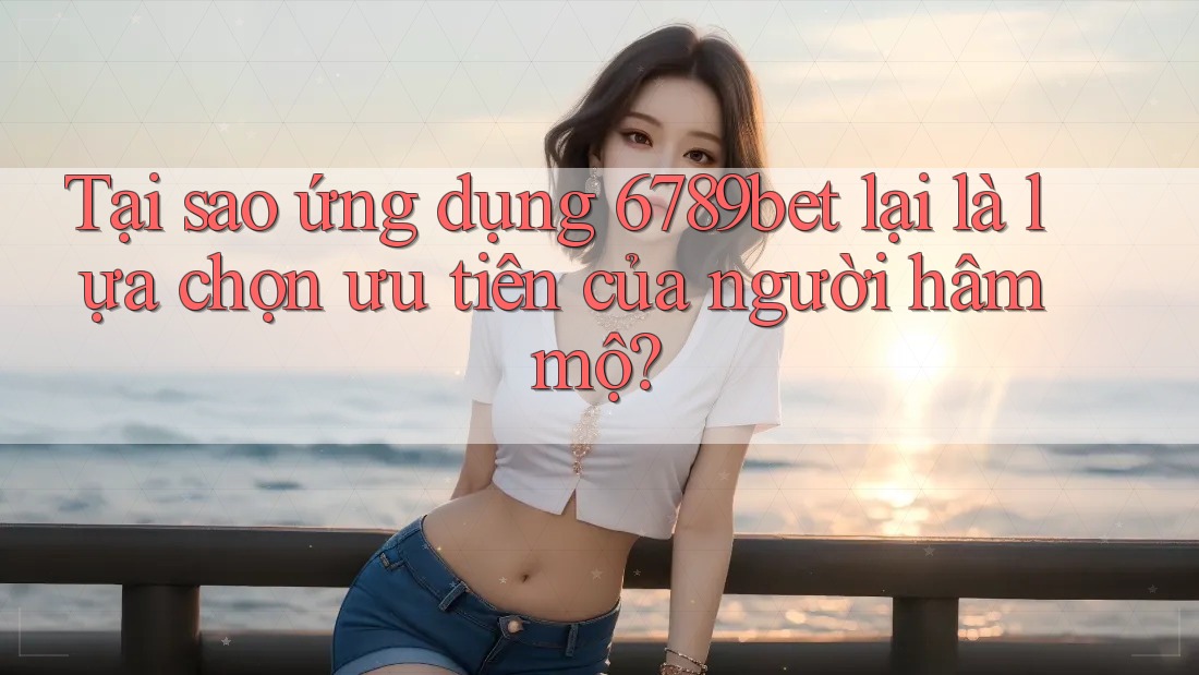 Tại sao ứng dụng 6789bet lại là lựa chọn ưu tiên của người hâm mộ?