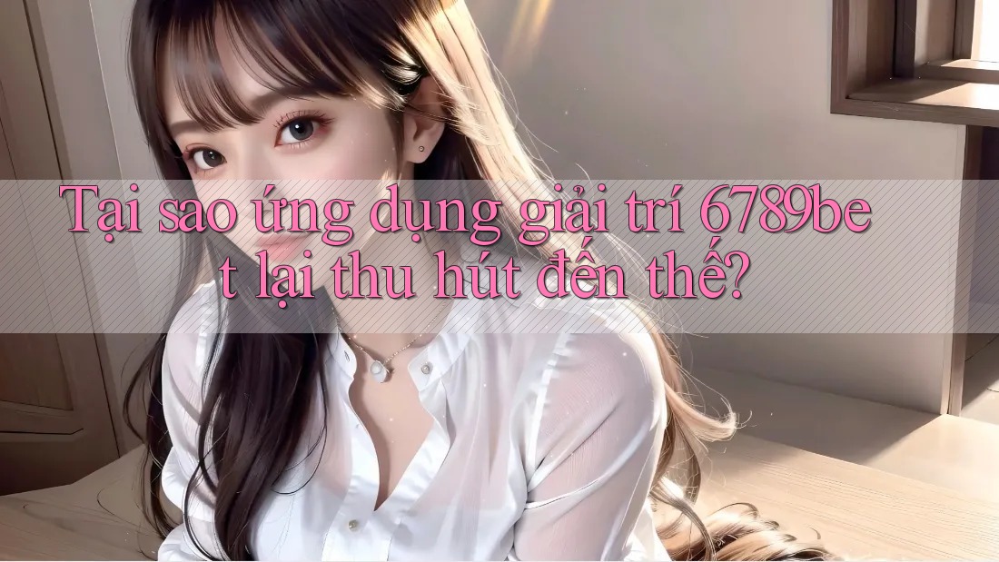 Tại sao ứng dụng giải trí 6789bet lại thu hút đến thế?