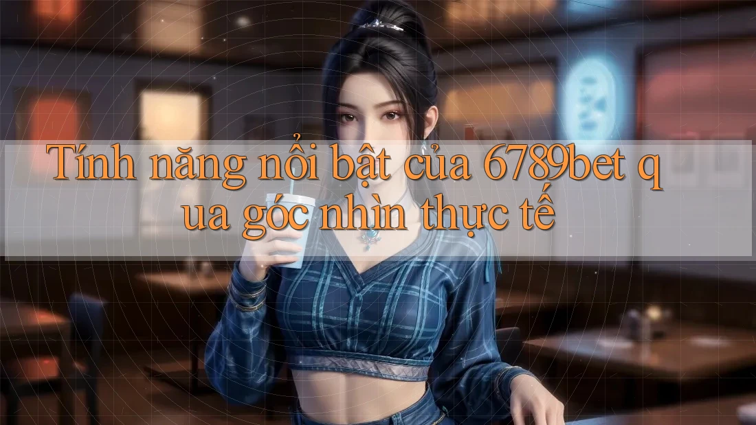 Tính năng nổi bật của 6789bet qua góc nhìn thực tế