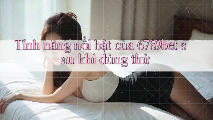 Tính năng nổi bật của 6789bet sau khi dùng thử