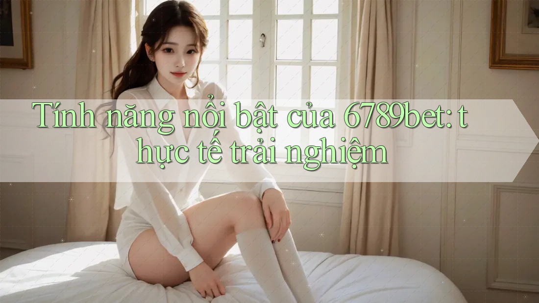 Tính năng nổi bật của 6789bet: thực tế trải nghiệm