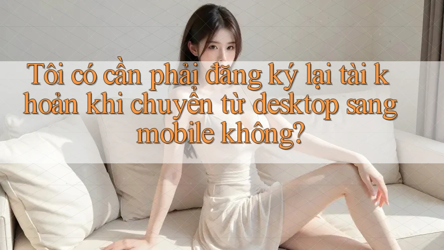 Tôi có cần phải đăng ký lại tài khoản khi chuyển từ desktop sang mobile không?