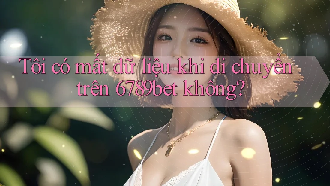 Tôi có mất dữ liệu khi di chuyển trên 6789bet không?
