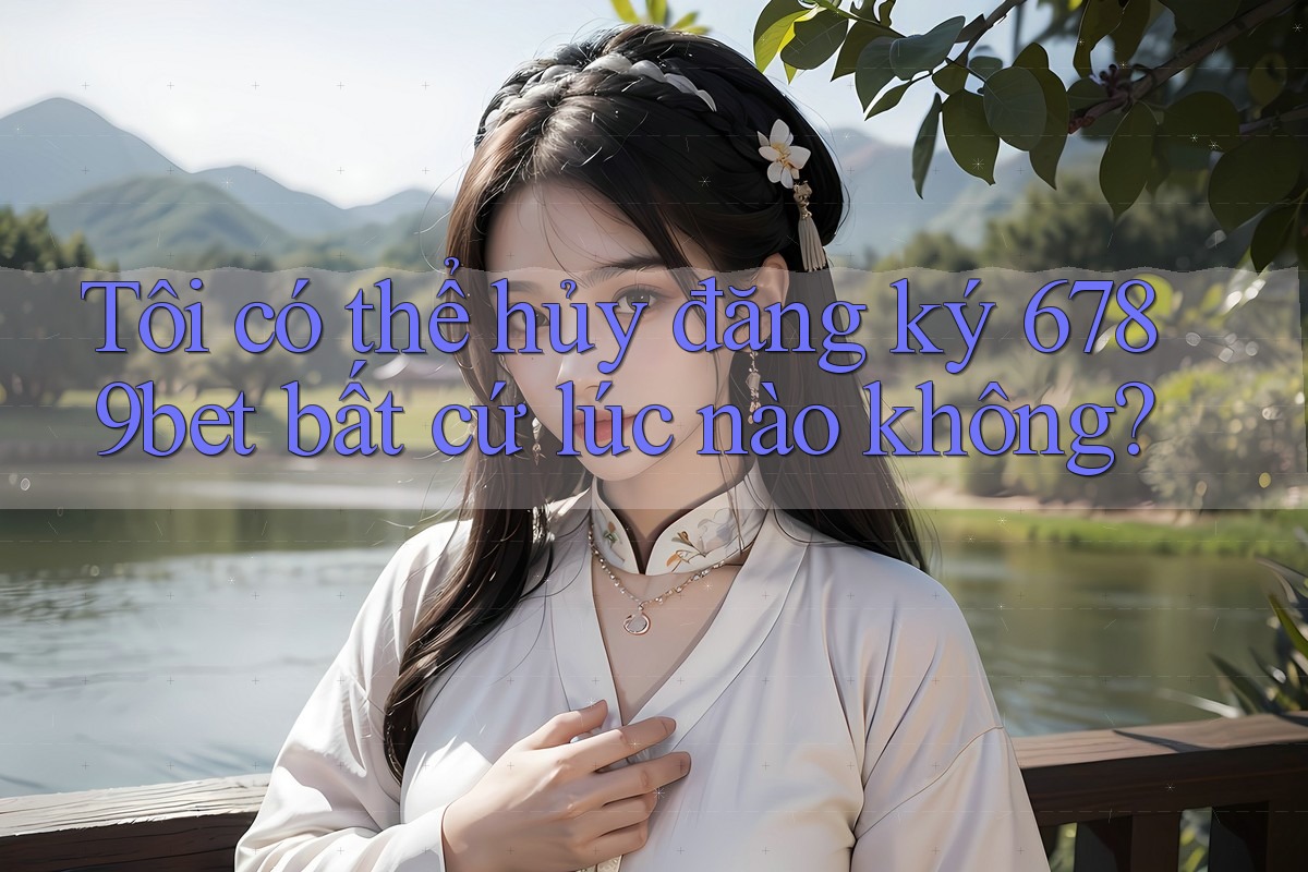 Tôi có thể hủy đăng ký 6789bet bất cứ lúc nào không?