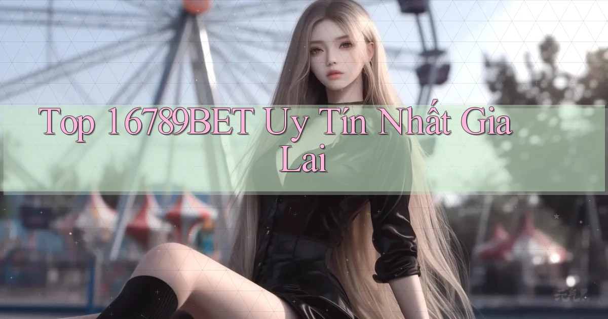 top 1 6789bet uy tín nhất Gia Lai