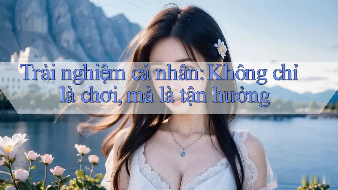 Trải nghiệm cá nhân: Không chỉ là chơi, mà là tận hưởng